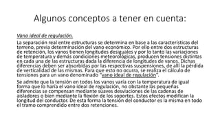 Algunos conceptos a tener en cuenta:
Vano ideal de regulación.
La separación real entre estructuras se determina en base a las características del
terreno, previa determinación del vano económico. Por ello entre dos estructuras
de retención, los vanos tienen longitudes desiguales y por lo tanto las variaciones
de temperatura y demás condiciones meteorológicas, producen tensiones distintas
en cada una de las estructuras dada la diferencia de longitudes de vanos. Dichas
diferencias deben ser absorbidas por las respectivas suspensiones, de allí la pérdida
de verticalidad de las mismas. Para que esto no ocurra, se realiza el cálculo de
tensiones para un vano denominado “vano ideal de regulación”.
Se admite que la tensión en todos los vanos varía con la temperatura de igual
forma que lo haría el vano ideal de regulación, no obstante las pequeñas
diferencias se compensan mediante suaves desviaciones de las cadenas de
aisladores o bien mediante la flexión de los soportes. Estos efectos modifican la
longitud del conductor. De esta forma la tensión del conductor es la misma en todo
el tramo comprendido entre dos retenciones.
 