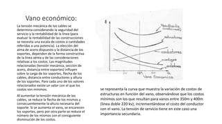 Vano económico:
La tensión mecánica de los cables se
determina considerando la seguridad del
servicio y la rentabilidad de la línea (para
evaluar la rentabilidad de las construcciones
se necesita una escala de costos o cantidades
referidas a una potencia). La elección del
alma de acero dispuesto y la distancia de los
soportes, dependen de la forma constructiva
de la línea aérea y de las consideraciones
relativas a los costos. Las magnitudes
relacionadas (tensión mecánica, sección de
acero, distancia entre soportes) influyen
sobre la carga de los soportes, flecha de los
cables, distancia entre conductores y altura
de los soportes. Para cada uno de los valores
relacionados existe un valor con el que los
costos son mínimos.
Al aumentar la tensión mecánica de los
cables, se reduce la flecha de los mismos y
consecuentemente la altura necesaria del
soporte. Si se aumenta el vano, se encarecen
los soportes, pero por otra parte se reduce el
número de los mismos con el consiguiente
disminución de los costos.
se representa la curva que muestra la variación de costos de
estructuras en función del vano, observándose que los costos
mínimos son los que resultan para vanos entre 350m y 400m
(línea doble 220 kv); incrementándose el costo del conductor
con el vano. La tensión de servicio tiene en este caso una
importancia secundaria.
 