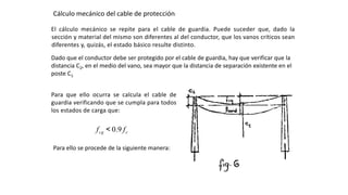 Cálculo mecánico del cable de protección:
El cálculo mecánico se repite para el cable de guardia. Puede suceder que, dado la
sección y material del mismo son diferentes al del conductor, que los vanos críticos sean
diferentes y, quizás, el estado básico resulte distinto.
Dado que el conductor debe ser protegido por el cable de guardia, hay que verificar que la
distancia C2, en el medio del vano, sea mayor que la distancia de separación existente en el
poste C1
Para que ello ocurra se calcula el cable de
guardia verificando que se cumpla para todos
los estados de carga que:
ccg ff 9.0<
Para ello se procede de la siguiente manera:
 