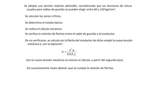 Se adopta una tensión máxima admisible, considerando que las tensiones de rotura
usuales para cables de guardia se pueden elegir entre 60 y 120 kg/mm2.
Se calculan los vanos críticos.
Se determina el estado básico.
Se realiza el cálculo mecánico.
Se verifica la relación de flechas entre el cable de guardia y el conductor.
De no verificarse, se calcula con la flecha del conductor de dicho estado la nueva tensión
mecánica σ, con la expresión:
cf
ga
.9,0.8
.2

Con la nueva tensión mecánica se reinicia el cálculo, a partir del segundo paso.
Así sucesivamente hasta obtener que se cumpla la relación de flechas.
 