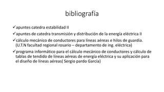 bibliografía
apuntes catedra estabilidad II
apuntes de catedra transmisión y distribución de la energía eléctrica II
cálculo mecánico de conductores para líneas aéreas e hilos de guardia.
(U.T.N facultad regional rosario – departamento de ing. eléctrica)
programa informático para el cálculo mecánico de conductores y cálculo de
tablas de tendido de líneas aéreas de energía eléctrica y su aplicación para
el diseño de líneas aéreas( Sergio pardo García)
 