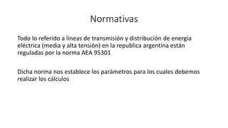 Normativas
Todo lo referido a líneas de transmisión y distribución de energía
eléctrica (media y alta tensión) en la republica argentina están
reguladas por la norma AEA 95301
Dicha norma nos establece los parámetros para los cuales debemos
realizar los cálculos
 