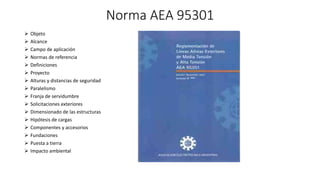 Norma AEA 95301
 Objeto
 Alcance
 Campo de aplicación
 Normas de referencia
 Definiciones
 Proyecto
 Alturas y distancias de seguridad
 Paralelismo
 Franja de servidumbre
 Solicitaciones exteriores
 Dimensionado de las estructuras
 Hipótesis de cargas
 Componentes y accesorios
 Fundaciones
 Puesta a tierra
 Impacto ambiental
 