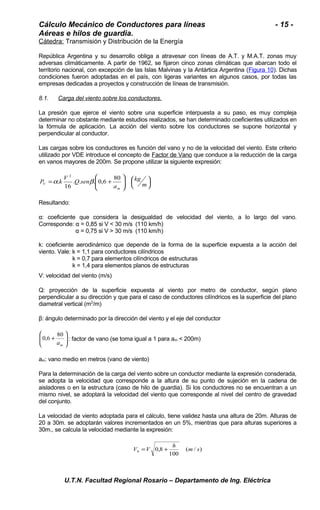 Cálculo Mecánico de Conductores para líneas - 15 - 
Aéreas e hilos de guardia. 
Cátedra: Transmisión y Distribución de la Energía 
República Argentina y su desarrollo obliga a atravesar con líneas de A.T. y M.A.T. zonas muy 
adversas climáticamente. A partir de 1962, se fijaron cinco zonas climáticas que abarcan todo el 
territorio nacional, con excepción de las Islas Malvinas y la Antártica Argentina (Figura 10). Dichas 
condiciones fueron adoptadas en el país, con ligeras variantes en algunos casos, por todas las 
empresas dedicadas a proyectos y construcción de líneas de transmisión. 
8.1. Carga del viento sobre los conductores. 
La presión que ejerce el viento sobre una superficie interpuesta a su paso, es muy compleja 
determinar no obstante mediante estudios realizados, se han determinado coeficientes utilizados en 
la fórmula de aplicación. La acción del viento sobre los conductores se supone horizontal y 
perpendicular al conductor. 
Las cargas sobre los conductores es función del vano y no de la velocidad del viento. Este criterio 
utilizado por VDE introduce el concepto de Factor de Vano que conduce a la reducción de la carga 
en vanos mayores de 200m. Se propone utilizar la siguiente expresión: 
÷ø ö 
çè æ 
ö 
÷ ÷ø 
æ 
ç çè 
kg 
= + m 
a 
P k V Q sen 
m 
V 
. . . 0,6 80 
16 
. 
2 
a b 
Resultando: 
α: coeficiente que considera la desigualdad de velocidad del viento, a lo largo del vano. 
Corresponde: α = 0,85 si V < 30 m/s (110 km/h) 
α = 0,75 si V > 30 m/s (110 km/h) 
k: coeficiente aerodinámico que depende de la forma de la superficie expuesta a la acción del 
viento. Vale: k = 1,1 para conductores cilíndricos 
k = 0,7 para elementos cilíndricos de estructuras 
k = 1,4 para elementos planos de estructuras 
V: velocidad del viento (m/s) 
Q: proyección de la superficie expuesta al viento por metro de conductor, según plano 
perpendicular a su dirección y que para el caso de conductores cilíndricos es la superficie del plano 
diametral vertical (m2/m) 
β: ángulo determinado por la dirección del viento y el eje del conductor 
ö 
0,6 80 : factor de vano (se toma igual a 1 para am < 200m) 
÷ ÷ø 
æ 
ç çè 
+ 
m a 
am: vano medio en metros (vano de viento) 
Para la determinación de la carga del viento sobre un conductor mediante la expresión consderada, 
se adopta la velocidad que corresponde a la altura de su punto de sujeción en la cadena de 
aisladores o en la estructura (caso de hilo de guardia). Si los conductores no se encuentran a un 
mismo nivel, se adoptará la velocidad del viento que corresponde al nivel del centro de gravedad 
del conjunto. 
La velocidad de viento adoptada para el cálculo, tiene validez hasta una altura de 20m. Alturas de 
20 a 30m. se adoptarán valores incrementados en un 5%, mientras que para alturas superiores a 
30m., se calcula la velocidad mediante la expresión: 
V V 0,8 h m s h = + 
( / ) 
100 
U.T.N. Facultad Regional Rosario – Departamento de Ing. Eléctrica 
 