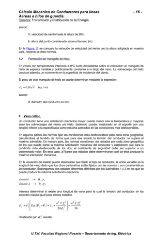 Cálculo Mecánico de Conductores para líneas - 16 - 
Aéreas e hilos de guardia. 
Cátedra: Transmisión y Distribución de la Energía 
siendo: 
V: velocidad de viento hasta la altura de 20m. 
h: altura del punto considerado sobre el terreno (m) 
En la Figura 11 se compara la variación de velocidad del viento con la altura adoptada en nuestro 
país, respecto a otras normas. 
8.2. Formación del manguito de hielo . 
En zonas con temperaturas inferiores a 0ºC suele depositarse sobre el conductor un manguito de 
hielo de espesor variable y prácticamente constante a lo largo del vano. La sobrecarga del hielo 
produce además un incremento en la superficie de incidencia del viento. 
El peso de este manguito de hielo se puede determinar mediante la expresión: 
P 0,18 d (kg / m) h = 
siendo: 
d: diámetro del conductor en mm. 
9. Vano crítico . 
Un conductor tiene una solicitación mecánica mayor cuanto menor sea la temperatura y mayores 
sean las sobrecargas del viento y/o hielo, debiendo quedar tensionado en el soporte con una 
tensión inferior a la especificada como máxima admisible en las condiciones más desfavorables. 
En algunos países las normas fijan las condiciones más desfavorables para cada zona geográfica, 
calculándose el tendido de forma que para ese estado la tensión del conductor no supere el 
máximo admisible. En nuestro país, las normas consideran dos estados por cada zona geográfica 
en los que puede darse la máxima solicitación mecánica del conductor y establecen que para la 
condición más desfavorable de los dos, el coeficiente de seguridad debe ser superior a un 
determinado valor. En este caso, al fijarse dos estados debe determinarse cual de ellos produce la 
máxima solicitación mecánica. 
En la ecuación de estado puede observarse que fijado el tipo de conductor, la única variable es la 
longitud del vano dado que los otros parámetros están fijados por las normas o son características 
del conductor. Supongamos dos estados diferentes definidos por los subíndices 1 y 2 en los que se 
puede producir la máxima solicitación mecánica. 
q g 
® 
1 , 
1 1 
q g 
2 , 
2 2 
® 
Estado 
Estado 
Interesa determinar si existe una longitud de vano para la cual la tensión del conductor en los 
soportes resulta igual para ambos estados. 
( ) 
. . 
24 
g 
. . 
24. 
+ - - + 
. . 
2 
2 
2 
2 
1 
2 
1 
2 
2 1 1 
2 
2 
3 
2 
g 
s 
é 
s s a q q s 
ù 
a E a E 
E = úû 
êë 
Dividiendo por 2 
2 s resulta: 
U.T.N. Facultad Regional Rosario – Departamento de Ing. Eléctrica 
 