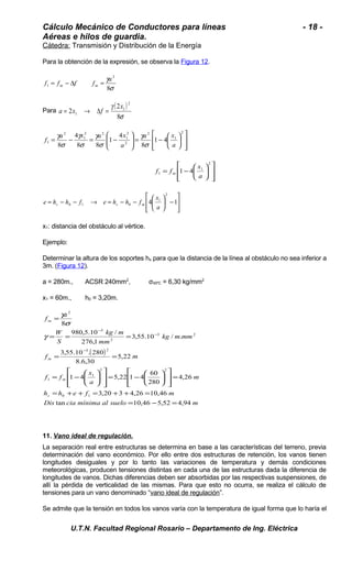 Cálculo Mecánico de Conductores para líneas - 18 - 
Aéreas e hilos de guardia. 
Cátedra: Transmisión y Distribución de la Energía 
Para la obtención de la expresión, se observa la Figura 12. 
f f f f a m m = - D = 
g 
8 
2 
s 
1 
Para ( ) 
g 
2 
8 
s 
2 
2 
1 
1 
x 
a = x ® Df = 
ù 
ú úû 
é 
ê êë 
ö çè 
÷ø 
ö 
g 
= - æ ÷ ÷ø 
æ 
a x a x f 
ç çè 
g 
4 
g 
g 
= - = - 
2 
1 
2 
2 
1 
8 2 
a 
2 2 
1 
2 
1 1 4 
8 
4 
1 
8 8 
a x 
a 
s 
s 
s 
s 
ù 
ú úû 
é 
ê êë 
x 
ö çè 
÷ø 
= - æ 
2 
1 
1 1 4 
a 
f f m 
ù 
2 
x 
= - - ® = - - 4æ 1 
ú úû 
é 
ê êë 
ö çè 
- ÷ø 
1 
e h h f e h h f s s m 
0 1 0 a 
x1: distancia del obstáculo al vértice. 
Ejemplo: 
Determinar la altura de los soportes hs para que la distancia de la línea al obstáculo no sea inferior a 
3m. (Figura 12). 
a = 280m., ACSR 240mm2, σ45ºC = 6,30 kg/mm2 
x1 = 60m., h0 = 3,20m. 
kg m 
980,5.10 / 
= 
g 
= = = 
mm 
276,1 
( ) 
f a 
8 
W 
S 
m 
- 
3,55.10 . 280 
3,55.10 / . 
f = = 
m 
8.6,30 
x 
5,22 
ù 
2 2 
é 
é 
1 4 5,22 1 4 60 
1 
ö a 
çè 
m 
f f 
kg m mm 
m 
= - æ 
ö 280 
çè 
= 
ù 
ú úû 
ê êë 
÷ø 
h h e f m 
m 
s 
= + + = + + = 
3,20 3 4,26 10,46 
4,26 
0 1 
Dis tan cia mínima al suelo 10,46 5,52 4,94 
m 
1 
3 2 
3 2 
2 
3 
2 
= - = 
ú úû 
ê êë 
÷ø 
= - æ 
- 
- 
g 
s 
11. Vano ideal de regulación . 
La separación real entre estructuras se determina en base a las características del terreno, previa 
determinación del vano económico. Por ello entre dos estructuras de retención, los vanos tienen 
longitudes desiguales y por lo tanto las variaciones de temperatura y demás condiciones 
meteorológicas, producen tensiones distintas en cada una de las estructuras dada la diferencia de 
longitudes de vanos. Dichas diferencias deben ser absorbidas por las respectivas suspensiones, de 
allí la pérdida de verticalidad de las mismas. Para que esto no ocurra, se realiza el cálculo de 
tensiones para un vano denominado “vano ideal de regulación”. 
Se admite que la tensión en todos los vanos varía con la temperatura de igual forma que lo haría el 
U.T.N. Facultad Regional Rosario – Departamento de Ing. Eléctrica 
 
