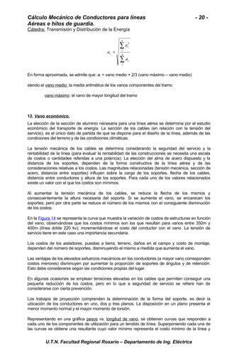 Cálculo Mecánico de Conductores para líneas - 20 - 
Aéreas e hilos de guardia. 
Cátedra: Transmisión y Distribución de la Energía 
å 
1 
= n 
å 
i 
n 
i 
r 
a 
a 
a 
1 
3 
En forma aproximada, se admite que: ar = vano medio + 2/3 (vano máximo – vano medio) 
siendo el vano medio: la media aritmética de los vanos componentes del tramo 
vano máximo: el vano de mayor longitud del tramo 
12. Vano económico . 
La elección de la sección de aluminio necesaria para una línea aérea se determina por el estudio 
económico del transporte de energía. La sección de los cables (en relación con la tensión del 
servicio), es el único dato de partida de que se dispone para el diseño de la línea, además de las 
condiciones del terreno y de las condiciones climáticas. 
La tensión mecánica de los cables se determina considerando la seguridad del servicio y la 
rentabilidad de la línea (para evaluar la rentabilidad de las construcciones se necesita una escala 
de costos o cantidades referidas a una potencia). La elección del alma de acero dispuesto y la 
distancia de los soportes, dependen de la forma constructiva de la línea aérea y de las 
consideraciones relativas a los costos. Las magnitudes relacionadas (tensión mecánica, sección de 
acero, distancia entre soportes) influyen sobre la carga de los soportes, flecha de los cables, 
distancia entre conductores y altura de los soportes. Para cada uno de los valores relacionados 
existe un valor con el que los costos son mínimos. 
Al aumentar la tensión mecánica de los cables, se reduce la flecha de los mismos y 
consecuentemente la altura necesaria del soporte. Si se aumenta el vano, se encarecen los 
soportes, pero por otra parte se reduce el número de los mismos con el consiguiente disminución 
de los costos. 
En la Figura 14 se representa la curva que muestra la variación de costos de estructuras en función 
del vano, observándose que los costos mínimos son los que resultan para vanos entre 350m y 
400m (línea doble 220 kv); incrementándose el costo del conductor con el vano. La tensión de 
servicio tiene en este caso una importancia secundaria. 
Los costos de los aisladores, puestas a tierra, terreno, daños en el campo y costo de montaje, 
dependen del número de soportes, disminuyendo el mismo a medida que aumenta el vano. 
Las ventajas de los elevados esfuerzos mecánicos en los conductores (a mayor vano corresponden 
costos menores) disminuyen por aumentar la proporción de soportes de ángulos y de retención. 
Esto debe considerarse según las condiciones propias del lugar. 
En algunas ocasiones se emplean tensiones elevadas en los cables que permiten conseguir una 
pequeña reducción de los costos, pero en lo que a seguridad de servicio se refiere han de 
considerarse con cierta prevención. 
Los trabajos de proyección comprenden la determinación de la forma del soporte, es decir la 
ubicación de los conductores en uno, dos p tres planos. La disposición en un plano presenta el 
menor momento normal y el mayor momento de torsión. 
Representando en una gráfica pesos vs. longitud de vano, se obtienen curvas que responden a 
cada uno de los componentes de utilización para un tendido de línea. Superponiendo cada una de 
las curvas se obtiene una resultante cuyo valor mínimo representa el costo mínimo de la línea y 
U.T.N. Facultad Regional Rosario – Departamento de Ing. Eléctrica 
 