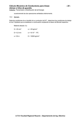 Cálculo Mecánico de Conductores para líneas - 24 - 
Aéreas e hilos de guardia. 
Cátedra: Transmisión y Distribución de la Energía 
sucesivamente las dos operaciones señaladas anteriormente. 
13.2. Ejemplo . 
Dada las condiciones de un tendido de un conductor de M.T., determinar las condiciones de trabajo 
en las 3 hipótesis que se establecen a continuación empleando el ábaco de Blondel respectivo. 
Material utilizado: Cu 
S = 25 mm2 σr = 45 kg/mm2 
D = 6,3 mm α = 16.10-6 1/ºC 
a = 50 m E = 10000 kg/mm2 
U.T.N. Facultad Regional Rosario – Departamento de Ing. Eléctrica 
 