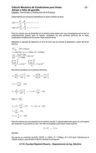 Cálculo Mecánico de Conductores para líneas - 5 - 
Aéreas e hilos de guardia. 
Cátedra: Transmisión y Distribución de la Energía 
Desarrollando las funciones hiperbólicas en series infinitas se tiene: 
2 4 
b b b 
= + + + - - - - - - - - 
2! 4! 
= + + + - - - - - - - - 
3! 5! 
1 
3 5 
ch 
b b b b 
sh 
Para los valores que se presentan en la práctica estas series son muy convergentes por lo que es 
suficientemente preciso para el cálculo, considerar los dos primeros términos de la serie, 
pudiéndose simplificar las funciones vistas anteriormente. 
Mediante un ejemplo se determina el nivel de error que se comete al despreciar a partir del tercer 
término. 
Ac mm 
w kg m a m H kg 
9 
= = = 
5 
150 / 25 2 
0,62 * 300 
7 
4 
- 
3 
7,6.10 
wa 
ö çè 
5! 
6.10 2 
wa 
H 
wa 
ö çè 
4! 
2 
62.10 
2 *1500 
2 
0,62 / , 300 , 1500 
- - 
= 
÷ø 
æ 
= 
÷ø 
æ 
= = 
H 
H 
Al 
Resulta al considerar los 2 primeros términos: 
ù 
úû 
é 
2 2 
x w x 
H 
l H 
w x 
y H 
= + 3 
+ = úû 
êë 
ù 
é 
êë 
3 3 
2 
6 
(14) 
2 
1 
H 
W 
W 
H 
W 
(15) 
2 2 
H 
l = x + w x 
2 2 
(16) 
2 2 
é 
T H w x ® = + úû 
T H w x 
2 2 
= + 
1 
2 2 
2 
H 
H 
ù 
êë 
x = a : 
Para 2 
T H w a S S 
= + = + 
(20) 
8 
3 
(18) 
f wa 
8 
(17) (19) 
8 
2 
2 
2 2 
f 
a 
= 
L a 
H 
T H wf 
H 
= + 
Para los valores que se presentan en la práctica, resulta TS aproximadamente igual a H y la longitud 
del conductor muy próxima al vano. Por ello es aceptable para líneas cortas suponer: 
T H y L a S = = 
Ejemplo: 
Se supone un conductor de Al/Ac 120/20, a = 240m, H = 1100kg y W = 0,51 kg/m. Calcular por el 
método exacto y aproximado la flecha y tensión en el soporte. 
U.T.N. Facultad Regional Rosario – Departamento de Ing. Eléctrica 
 