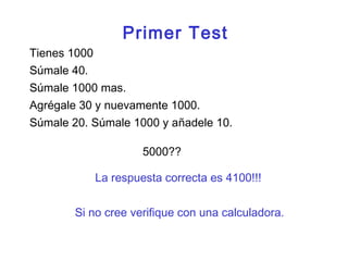 Súmale 40.
Tienes 1000
Agrégale 30 y nuevamente 1000.
Súmale 20. Súmale 1000 y añadele 10.
5000??
Súmale 1000 mas.
La respuesta correcta es 4100!!!
Si no cree verifique con una calculadora.
Primer Test
 