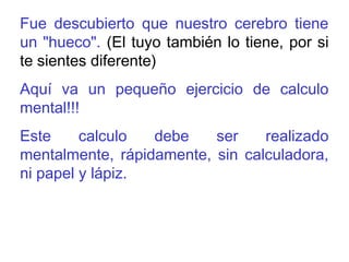 Fue descubierto que nuestro cerebro tiene 
un "hueco". (El tuyo también lo tiene, por si 
te sientes diferente) 
Aquí va un pequeño ejercicio de calculo 
mental!!! 
Este calculo debe ser realizado 
mentalmente, rápidamente, sin calculadora, 
ni papel y lápiz. 
 