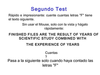 Segundo Test 
Rápido e impresionante: cuente cuantas letras "F" tiene 
el texto siguiente. 
Sin usar el Mouse, solo con la vista y hágalo 
rápidamente: 
FINISHED FILES ARE THE RESULT OF YEARS OF 
SCIENTIFIC STUDY COMBINED WITH 
THE EXPERIENCE OF YEARS 
Cuantas 
? 
Pasa a la siguiente solo cuando haya contado las 
letras "F" 
 