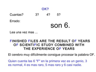 OK? 
Cuantas? 3? 4? 5? 
Errado: son 6. 
Lea una vez mas ... 
FINISHED FILES ARE THE RESULT OF YEARS 
OF SCIENTIFIC STUDY COMBINED WITH 
THE EXPERIENCE OF YEARS 
El cerebro muy difícilmente consigue procesar la palabra OF. 
Quien cuenta las 6 "F" en la primera vez es un genio, 3 
es normal, 4 es mas raro, 5 mas raro y 6 casi nadie. 
 