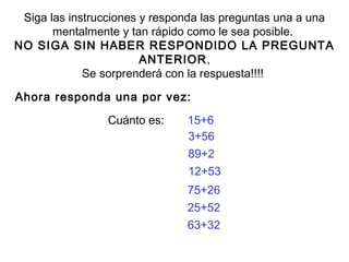 Siga las instrucciones y responda las preguntas una a una 
mentalmente y tan rápido como le sea posible. 
NO SIGA SIN HABER RESPONDIDO LA PREGUNTA 
ANTERIOR, 
Se sorprenderá con la respuesta!!!! 
Ahora responda una por vez: 
Cuánto es: 15+6 
3+56 
89+2 
12+53 
75+26 
25+52 
63+32 
 
