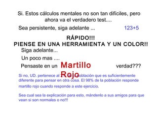 Si. Estos cálculos mentales no son tan difíciles, pero 
ahora va el verdadero test.... 
Sea persistente, siga adelante ... 123+5 
RÁPIDO!!! 
PIENSE EN UNA HERRAMIENTA Y UN COLOR!! 
Siga adelante... 
Un poco mas .... 
Pensaste en un 
Martillo verdad??? 
Si no, UD. pertenece al 2% Rojo 
de la población que es suficientemente 
diferente para pensar en otra cosa. El 98% de la población responde 
martillo rojo cuando responde a este ejercicio. 
Sea cual sea la explicación para esto, mándenlo a sus amigos para que 
vean si son normales o no!!! 
