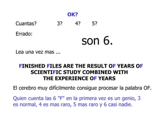 OK?   Cuantas? 3 ? 4? 5 ? Errado :   son 6. L ea una vez mas ...  F INISHED  F ILES ARE THE RESULT O F  YEARS O F  SCIENTI F IC STUDY COMBINED WITH  THE EXPERIENCE O F  YEARS   El cerebro muy difícilmente consigue procesar la palabra OF.  Quien cuenta las 6 "F" en la primera vez es un genio, 3 es normal, 4 es mas raro, 5 mas raro y 6 casi nadie.  