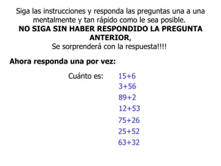 Siga las instrucciones y responda las preguntas una a una mentalmente y tan rápido como le sea posible.  NO SIGA SIN HABER RESPONDIDO LA PREGUNTA ANTERIOR , S e sorprenderá con la respuesta!!!!  Ahora responda una por vez:   Cuánto es:  15+6  3+56  89+2  12+53  75+26  25+52  63+32  