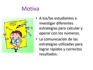 Motiva
• A los/las estudiantes a
investigar diferentes
estrategias para calcular y
operar con los números.
• La comunicación de las
estrategias utilizadas para
lograr rápidos y correctos
resultados.