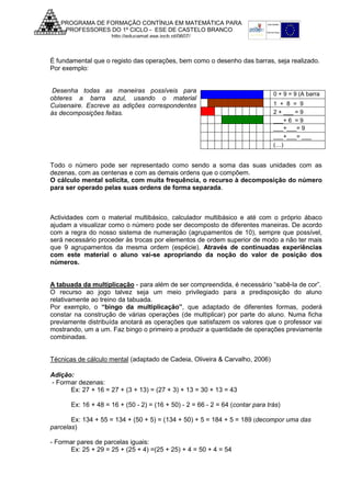 PROGRAMA DE FORMAÇÃO CONTÍNUA EM MATEMÁTICA PARA
PROFESSORES DO 1º CICLO - ESE DE CASTELO BRANCO
http://educamat.ese.ipcb.pt/0607/

É fundamental que o registo das operações, bem como o desenho das barras, seja realizado.
Por exemplo:
Desenha todas as maneiras possíveis para
obteres a barra azul, usando o material
Cuisenaire. Escreve as adições correspondentes
às decomposições feitas.

0 + 9 = 9 (A barra
azul vale 9)
1 + 8 = 9
2 + ___ = 9
___+ 6 = 9
___+___= 9
___+___= ___
(…)

Todo o número pode ser representado como sendo a soma das suas unidades com as
dezenas, com as centenas e com as demais ordens que o compõem.
O cálculo mental solicita, com muita frequência, o recurso à decomposição do número
para ser operado pelas suas ordens de forma separada.

Actividades com o material multibásico, calculador multibásico e até com o próprio ábaco
ajudam a visualizar como o número pode ser decomposto de diferentes maneiras. De acordo
com a regra do nosso sistema de numeração (agrupamentos de 10), sempre que possível,
será necessário proceder às trocas por elementos de ordem superior de modo a não ter mais
que 9 agrupamentos da mesma ordem (espécie). Através de continuadas experiências
com este material o aluno vai-se apropriando da noção do valor de posição dos
números.
A tabuada da multiplicação - para além de ser compreendida, é necessário “sabê-la de cor”.
O recurso ao jogo talvez seja um meio privilegiado para a predisposição do aluno
relativamente ao treino da tabuada.
Por exemplo, o “bingo da multiplicação”, que adaptado de diferentes formas, poderá
constar na construção de várias operações (de multiplicar) por parte do aluno. Numa ficha
previamente distribuída anotará as operações que satisfazem os valores que o professor vai
mostrando, um a um. Faz bingo o primeiro a produzir a quantidade de operações previamente
combinadas.
Técnicas de cálculo mental (adaptado de Cadeia, Oliveira & Carvalho, 2006)
Adição:
- Formar dezenas:
Ex: 27 + 16 = 27 + (3 + 13) = (27 + 3) + 13 = 30 + 13 = 43
Ex: 16 + 48 = 16 + (50 - 2) = (16 + 50) - 2 = 66 - 2 = 64 (contar para trás)
Ex: 134 + 55 = 134 + (50 + 5) = (134 + 50) + 5 = 184 + 5 = 189 (decompor uma das
parcelas)
- Formar pares de parcelas iguais:
Ex: 25 + 29 = 25 + (25 + 4) =(25 + 25) + 4 = 50 + 4 = 54

 