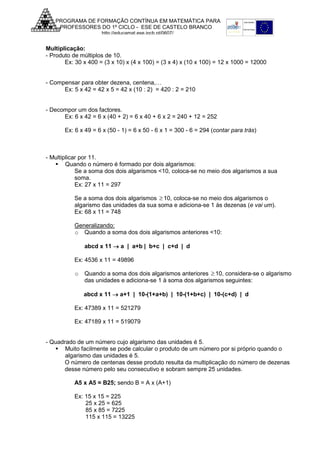PROGRAMA DE FORMAÇÃO CONTÍNUA EM MATEMÁTICA PARA
PROFESSORES DO 1º CICLO - ESE DE CASTELO BRANCO
http://educamat.ese.ipcb.pt/0607/

Multiplicação:
- Produto de múltiplos de 10.
Ex: 30 x 400 = (3 x 10) x (4 x 100) = (3 x 4) x (10 x 100) = 12 x 1000 = 12000
- Compensar para obter dezena, centena,…
Ex: 5 x 42 = 42 x 5 = 42 x (10 : 2) = 420 : 2 = 210
- Decompor um dos factores.
Ex: 6 x 42 = 6 x (40 + 2) = 6 x 40 + 6 x 2 = 240 + 12 = 252
Ex: 6 x 49 = 6 x (50 - 1) = 6 x 50 - 6 x 1 = 300 - 6 = 294 (contar para trás)

- Multiplicar por 11.
Quando o número é formado por dois algarismos:
Se a soma dos dois algarismos <10, coloca-se no meio dos algarismos a sua
soma.
Ex: 27 x 11 = 297
Se a soma dos dois algarismos ≥ 10, coloca-se no meio dos algarismos o
algarismo das unidades da sua soma e adiciona-se 1 às dezenas (e vai um).
Ex: 68 x 11 = 748
Generalizando:
o Quando a soma dos dois algarismos anteriores <10:
abcd x 11 → a | a+b | b+c | c+d | d
Ex: 4536 x 11 = 49896
o

Quando a soma dos dois algarismos anteriores ≥ 10, considera-se o algarismo
das unidades e adiciona-se 1 à soma dos algarismos seguintes:
abcd x 11 → a+1 | 10-(1+a+b) | 10-(1+b+c) | 10-(c+d) | d

Ex: 47389 x 11 = 521279
Ex: 47189 x 11 = 519079

- Quadrado de um número cujo algarismo das unidades é 5.
Muito facilmente se pode calcular o produto de um número por si próprio quando o
algarismo das unidades é 5.
O número de centenas desse produto resulta da multiplicação do número de dezenas
desse número pelo seu consecutivo e sobram sempre 25 unidades.
A5 x A5 = B25; sendo B = A x (A+1)
Ex: 15 x 15 = 225
25 x 25 = 625
85 x 85 = 7225
115 x 115 = 13225

 
