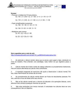 PROGRAMA DE FORMAÇÃO CONTÍNUA EM MATEMÁTICA PARA
PROFESSORES DO 1º CICLO - ESE DE CASTELO BRANCO
http://educamat.ese.ipcb.pt/0607/

Divisão:
- Procurar o múltiplo de 10 mais próximo.
Ex: 154 : 2 = (150 + 4) : 2 = 150 : 2 + 4 : 2 = 75 + 2 = 77
Ex: 118 : 2 = (120 - 2) : 2 = 120 : 2 - 2 : 2 = 60 - 1 = 59
- Fazer simplificações sucessivas.
Ex: 180 : 12 = 90 : 6 = 30 : 2 = 15
Ex: 104 : 8 = 52 : 4 = 26 : 2 = 13
- Multiplicar pelo inverso.
Ex: 45 : 0,5 = 45 x 2 = 90
Ex: 25 : 0,2 = 25 x 5 = 125

Seis sugestões para a sala de aula

http://novaescola.abril.com.br/ed/116_out98/html/matematica.htm
1.
Ao estimular o cálculo mental, deixe que os alunos usem papel e lápis, sobretudo no
início do trabalho. Para entender uma estratégia, nada melhor do que registá-la passo a
passo.
2.
Cálculo mental não é fazer contas de cabeça utilizando os procedimentos tradicionais,
mas sim buscar alternativas de cálculo mais confortáveis.
3.
A repetição exagerada de exercícios não ajuda a desenvolver o cálculo mental. Por
isso, listas intermináveis de contas são de evitar.
4.
Os procedimentos de cálculo mental devem ser frutos de descobertas pessoais. Por
isso, estimule a troca de ideias entre seus alunos.
5.
Não se faz cálculo mental sem o domínio da tabuada e de operações básicas, como
adicionar dois números quaisquer menores do que dez.
6.
Não exija resoluções com tempo marcado. A velocidade nos cálculos deve ser uma
consequência e não um objectivo.

 