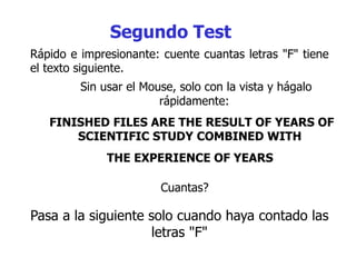 Rápido e impresionante: cuente cuantas letras "F" tiene
el texto siguiente.
Sin usar el Mouse, solo con la vista y hágalo
rápidamente:
FINISHED FILES ARE THE RESULT OF YEARS OF
SCIENTIFIC STUDY COMBINED WITH
THE EXPERIENCE OF YEARS
Segundo Test
Cuantas?
Pasa a la siguiente solo cuando haya contado las
letras "F"
 