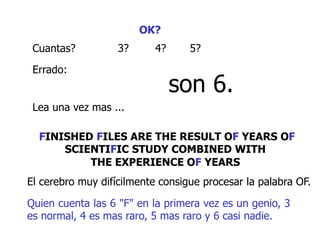 OK?
Cuantas? 3? 4? 5?
Errado:
son 6.
Lea una vez mas ...
FINISHED FILES ARE THE RESULT OF YEARS OF
SCIENTIFIC STUDY COMBINED WITH
THE EXPERIENCE OF YEARS
El cerebro muy difícilmente consigue procesar la palabra OF.
Quien cuenta las 6 "F" en la primera vez es un genio, 3
es normal, 4 es mas raro, 5 mas raro y 6 casi nadie.
 