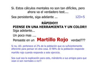 Si. Estos cálculos mentales no son tan difíciles, pero
ahora va el verdadero test....
Sea persistente, siga adelante ... 123+5
RÁPIDO!!!
PIENSE EN UNA HERRAMIENTA Y UN COLOR!!
Siga adelante...
Un poco mas ....
Pensaste en un
Si no, UD. pertenece al 2% de la población que es suficientemente
diferente para pensar en otra cosa. El 98% de la población responde
martillo rojo cuando responde a este ejercicio.
Sea cual sea la explicación para esto, mándenlo a sus amigos para que
vean si son normales o no!!!
verdad???
Martillo Rojo
 