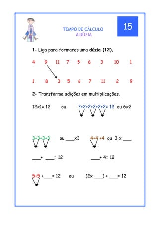 TEMPO DE CÁLCULO
A DÚZIA
1- Liga para formares uma dúzia (12).
4 9 11 7 5 6 3 10 1
1 8 3 5 6 7 11 2 9
2- Transforma adições em multiplicações.
12x1= 12 ou 2+2+2+2+2+2= 12 ou 6x2
3+3+3+3 ou ___x3 4+4 +4 ou 3 x ___
___+ ___= 12 ___+ 4= 12
5+5 +___= 12 ou (2x ___) + ___= 12
1__
15
 
