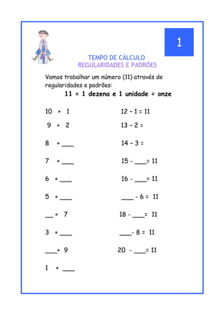 TEMPO DE CÁLCULO
REGULARIDADES E PADRÕES
Vamos trabalhar um número (11) através de
regularidades e padrões:
11 = 1 dezena e 1 unidade = onze
10 + 1 12 – 1 = 11
9 + 2 13 – 2 =
8 + ___ 14 – 3 =
7 + ___ 15 - ___= 11
6 + ___ 16 - ___= 11
5 + ___ ___ - 6 = 11
__ + 7 18 - ___= 11
3 + ___ ___- 8 = 11
___+ 9 20 - ___= 11
1 + ___
1
 