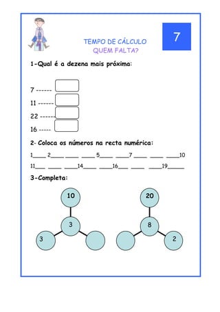 TEMPO DE CÁLCULO
QUEM FALTA?
1-Qual é a dezena mais próxima:
7 ------
11 ------
22 ------
16 -----
2- Coloca os números na recta numérica:
1____ 2____ ____ ____ 5____ ____7 ____ ____ ____10
11___ ____ ____14____ ____16___ ____ ____19_____
3-Completa:
2
20
8
3
10
3
7
 