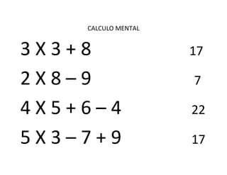 CALCULO MENTAL
3 X 3 + 8 17
2 X 8 – 9 7
4 X 5 + 6 – 4 22
5 X 3 – 7 + 9 17
 