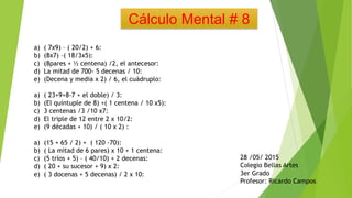 Cálculo Mental # 8
a) ( 7x9) – ( 20/2) + 6:
b) (8x7) –( 18/3x5):
c) (8pares + ½ centena) /2, el antecesor:
d) La mitad de 700- 5 decenas / 10:
e) (Decena y media x 2) / 6, el cuádruplo:
a) ( 23+9+8-7 + el doble) / 3:
b) (El quíntuple de 8) +( 1 centena / 10 x5):
c) 3 centenas /3 /10 x7:
d) El triple de 12 entre 2 x 10/2:
e) (9 décadas + 10) / ( 10 x 2) :
a) (15 + 65 / 2) + ( 120 -70):
b) ( La mitad de 6 pares) x 10 + 1 centena:
c) (5 tríos + 5) – ( 40/10) + 2 decenas:
d) ( 20 + su sucesor + 9) x 2:
e) ( 3 docenas + 5 decenas) / 2 x 10:
28 /05/ 2015
Colegio Bellas Artes
3er Grado
Profesor: Ricardo Campos
 