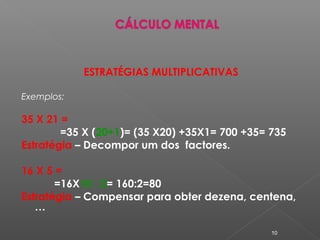 ESTRATÉGIAS MULTIPLICATIVAS
Exemplos:
35 X 21 =
=35 X (20+1)= (35 X20) +35X1= 700 +35= 735
Estratégia – Decompor um dos factores.
16 X 5 =
=16X10 : 2= 160:2=80
Estratégia – Compensar para obter dezena, centena,
…
10
 