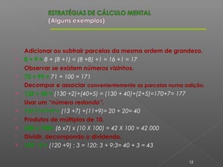  Adicionar ou subtrair parcelas da mesma ordem de grandeza.
 8 + 9 = 8 + (8 +1) = (8 +8) +1 = 16 +1 = 17
 Observar se existem números vizinhos.
 72 + 99 = 71 + 100 = 171
 Decompor e associar convenientemente as parcelas numa adição.
 132 + 45 = (130 +2)+(40+5) = (130 + 40)+(2+5)=170+7= 177
 Usar um “número redondo”.
 13+11+7+9 = (13 +7) +(11+9)= 20 + 20= 40
 Produtos de múltiplos de 10.
 600 x 700= (6 x7) x (10 X 100) = 42 X 100 = 42 000
 Dividir, decompondo o dividendo.
 129 : 3 = (120 +9) : 3 = 120: 3 + 9:3= 40 + 3 = 43
12
 