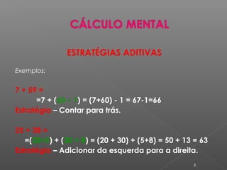 ESTRATÉGIAS ADITIVAS
Exemplos:
7 + 59 =
=7 + (60 – 1) = (7+60) - 1 = 67-1=66
Estratégia – Contar para trás.
25 + 38 =
=(20+5) + (30 + 8) = (20 + 30) + (5+8) = 50 + 13 = 63
Estratégia – Adicionar da esquerda para a direita.
3
 