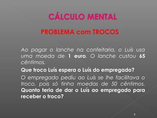 PROBLEMA com TROCOS
Ao pagar o lanche na confeitaria, o Luís usa
uma moeda de 1 euro. O lanche custou 65
cêntimos.
Que troco Luís espera o Luís do empregado?
O empregado pediu ao Luís se lhe facilitava o
troco, pois só tinha moedas de 50 cêntimos.
Quanto teria de dar o Luís ao empregado para
receber o troco?
5
 