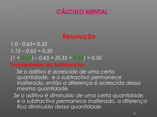 Resolução
1,0 - 0,65= 0,35
1,15 – 0,65 = 0,50
(1 + 0,15) – 0,65 = (0,35 + 0,15) = 0,50
Propriedades da Subtracção
- Se o aditivo é acrescido de uma certa
quantidade, e o subtractivo permanece
inalterado, então a diferença é acrescida dessa
mesma quantidade.
- Se o aditivo é diminuído de uma certa quantidade,
e o subtractivo permanece inalterado, a diferença
fica diminuída dessa quantidade.
6
 