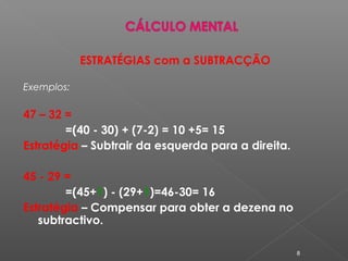 ESTRATÉGIAS com a SUBTRACÇÃO
Exemplos:
47 – 32 =
=(40 - 30) + (7-2) = 10 +5= 15
Estratégia – Subtrair da esquerda para a direita.
45 - 29 =
=(45+1) - (29+1)=46-30= 16
Estratégia – Compensar para obter a dezena no
subtractivo.
8
 