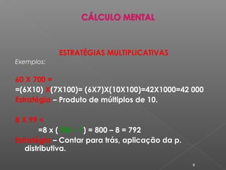 ESTRATÉGIAS MULTIPLICATIVAS
Exemplos:
60 X 700 =
=(6X10) X(7X100)= (6X7)X(10X100)=42X1000=42 000
Estratégia – Produto de múltiplos de 10.
8 X 99 =
=8 x (100 – 1) = 800 – 8 = 792
Estratégia – Contar para trás, aplicação da p.
distributiva.
9
 