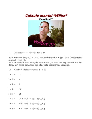 Calculo mental “Wilho”
Por willcox27

1

Cuadrados de los números de 1 a 100

Nota; Unidades de x; U(x) = x – 10. ----Complemento de b; b = 10 – b. Complemento
de ab, ab = 100 – ab.
Sea a y b ==> a^b = ab. Sea a y bc ==> a^bc = (a + b)^c. Sea ab y c ==> ab^c = abc.
Donde ab y bc son números de dos cifras y abc un numero de tres cifras.
1,1

Cuadrados de los números del 1 al 20

1x1 =

1

2x2 =

4

3x3 =

9

4x4 =

16

5x5 =

25

6x6 =

2^16 = 36 = U(6 + 6)^(6 x 6)

7x7 =

4^9

= 49 = U(7 + 7)^(7 x 7)

8x8 =

6^4

= 64 = U(8 + 8)^(8 x 8)

 