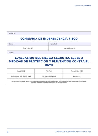 CALCULUS by INGESCO
1 COMISARIA DE INDEPENDENCIA PISCO / 24.06.2022
PROYECTO
COMISARIA DE INDEPENDENCIA PISCO
Cliente Consultant
GILAT PERU SAC ING. MARCO SILVA
TITULO
EVALUACIÓN DEL RIESGO SEGÚN IEC 62305-2
MEDIDAS DE PROTECCIÓN Y PREVENCIÓN CONTRA EL
RAYO
Ciudad: PISCO País: Perú Fecha: 24-Jun-2022
Realizado por: ING. MARCO SILVA Cod. Obra: 1105040001 Versión: 0.1
Este documento es propiedad de INGESCO. Está estrictamente prohibido reproducir este documento, en su totalidad o en parte, y proporcionar a otros cualquier
información relacionada sin el previo consentimiento por escrito de INGESCO.
 