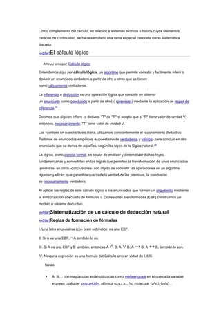 Como complemento del cálculo, en relación a sistemas teóricos o físicos cuyos elementos
carecen de continuidad, se ha desarrollado una rama especial conocida como Matemática
discreta.

[editar]El    cálculo lógico
   Artículo principal: Cálculo lógico

Entendemos aquí por cálculo lógico, un algoritmo que permite cómoda y fácilmente inferir o
deducir un enunciado verdadero a partir de otro u otros que se tienen
como válidamente verdaderos.

La inferencia o deducción es una operación lógica que consiste en obtener
un enunciado como conclusión a partir de otro(s) (premisas) mediante la aplicación de reglas de
inferencia.15

Decimos que alguien infiere -o deduce- "T" de "R" si acepta que si "R" tiene valor de verdad V,
entonces, necesariamente, "T" tiene valor de verdad V.

Los hombres en nuestra tarea diaria, utilizamos constantemente el razonamiento deductivo.
Partimos de enunciados empíricos -supuestamente verdaderos y válidos- para concluir en otro
enunciado que se deriva de aquellos, según las leyes de la lógica natural.16

La lógica, como ciencia formal, se ocupa de analizar y sistematizar dichas leyes,
fundamentarlas y convertirlas en las reglas que permiten la transformación de unos enunciados
-premisas- en otros -conclusiones- con objeto de convertir las operaciones en un algoritmo
riguroso y eficaz, que garantiza que dada la verdad de las premisas, la conclusión
es necesariamente verdadera.

Al aplicar las reglas de este cálculo lógico a los enunciados que forman un argumento mediante
la simbolización adecuada de fórmulas o Expresiones bien formadas (EBF) construimos un
modelo o sistema deductivo.

[editar]Sistematización             de un cálculo de deducción natural
[editar]Reglas de formación de fórmulas

I. Una letra enunciativa (con o sin subíndice) es una EBF.

II. Si A es una EBF, ¬ A también lo es.

III. Si A es una EBF y B también, entonces A          B; A     B; A      B; A     B, también lo son.

IV. Ninguna expresión es una fórmula del Cálculo sino en virtud de I,II,III.

    Notas:


           A, B,... con mayúsculas están utilizadas como metalenguaje en el que cada variable
            expresa cualquier proposición, atómica (p,q,r,s....) o molecular (p/q), (p/q)...
 