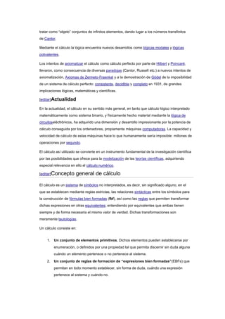 tratar como “objeto” conjuntos de infinitos elementos, dando lugar a los números transfinitos
de Cantor.

Mediante el cálculo la lógica encuentra nuevos desarrollos como lógicas modales y lógicas
polivalentes.

Los intentos de axiomatizar el cálculo como cálculo perfecto por parte de Hilbert y Poincaré,
llevaron, como consecuencia de diversas paradojas (Cantor, Russell etc.) a nuevos intentos de
axiomatización, Axiomas de Zermelo-Fraenkel y a la demostración de Gödel de la imposibilidad
de un sistema de cálculo perfecto: consistente, decidible y completo en 1931, de grandes
implicaciones lógicas, matemáticas y científicas.

[editar]Actualidad

En la actualidad, el cálculo en su sentido más general, en tanto que cálculo lógico interpretado
matemáticamente como sistema binario, y físicamente hecho material mediante la lógica de
circuitoseléctrónicos, ha adquirido una dimensión y desarrollo impresionante por la potencia de
cálculo conseguida por los ordenadores, propiamente máquinas computadoras. La capacidad y
velocidad de cálculo de estas máquinas hace lo que humanamente sería imposible: millones de
operaciones por segundo.

El cálculo así utilizado se convierte en un instrumento fundamental de la investigación científica
por las posibilidades que ofrece para la modelización de las teorías científicas, adquiriendo
especial relevancia en ello el cálculo numérico.

[editar]Concepto       general de cálculo

El cálculo es un sistema de símbolos no interpretados, es decir, sin significado alguno, en el
que se establecen mediante reglas estrictas, las relaciones sintácticas entre los símbolos para
la construcción de fórmulas bien formadas (fbf), así como las reglas que permiten transformar
dichas expresiones en otras equivalentes; entendiendo por equivalentes que ambas tienen
siempre y de forma necesaria el mismo valor de verdad. Dichas transformaciones son
meramente tautologías.

Un cálculo consiste en:


     1.   Un conjunto de elementos primitivos. Dichos elementos pueden establecerse por
          enumeración, o definidos por una propiedad tal que permita discernir sin duda alguna
          cuándo un elemento pertenece o no pertenece al sistema.

     2.   Un conjunto de reglas de formación de “expresiones bien formadas”(EBFs) que
          permitan en todo momento establecer, sin forma de duda, cuándo una expresión
          pertenece al sistema y cuándo no.
 