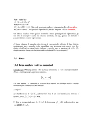 0.35 = 0.350×100 
− 5.172 = −0.517×101 
0.0123 = 0.123×10−1 
5391.3 = 0.53913×104 Não pode ser representado por esta máquina. Erro de overflow. 
0.0003 == 0.3×10−3 Não pode ser representado por esta máquina. Erro de underflow. 
Um erro de overflow ocorre quando o número é muito grande para ser representado, já 
um erro de underflow ocorre na condição contrária, ou seja, quando um número é 
pequeno demais para ser representado. 
c) Numa máquina de calcular cujo sistema de representação utilizado de base binária, 
considerando que a máquina tenha capacidade para armazenar um número com dez 
dígitos significativos, com limites inferior e superior para o expoente de -15 e 15, 
respectivamente. Como que é representado o número (25)10 neste sistema ? 
1.5 Erros 
1.5.1 Erros absoluto, relativo e percentual 
Erro absoluto: Diferença entre o valor exato de um número x e seu valor aproximado x 
obtido a partir de um procedimento numérico. 
E x x ax = − 
Em geral apenas x é conhecido, e o que se faz é assumir um limitante superior ou uma 
estimativa para o módulo do erro absoluto. 
Exemplos: 
a) Sabendo-se que π = (3,14; 3,15) tomaremos para π um valor dentro deste intervalo e 
teremos, então, = π −π < 0.01 
ax E . 
ax E podemos dizer que 
b) Seja x representado por x = 2112,9 de forma que < 0,1 
x∈(2112,8;2113,0) . 
 