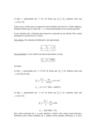 c) Seja y representado por y = 5,3 de forma que < 0,1 
ay E , podemos dizer que 
y ∈(5,2; 5,4) 
Temos que os valores para os respectivos erros absolutos nas letras b e c foram idênticos. 
Podemos afirmar que os valores de x e y foram representados com a mesma precisão? 
O erro absoluto não é suficiente para descrever a precisão de um cálculo. Daí a maior 
utilização do conceito de erro relativo. 
Erro relativo: Erro absoluto dividido pelo valor aproximado. 
x x 
x 
E 
E x 
x 
x 
a 
r 
− 
= = 
Erro percentual: é o erro relativo em termos percentuais, ou seja: 
px rx E E 
= ×100% 
Exemplos: 
a) Seja x representado por x = 2112,9 de forma que < 0,1 
ax E podemos dizer que 
x∈(2112,8;2113,0) . 
E 
= < 0,1 ≅ × − 
4,7 10 5 
2112,9 
E x 
x 
x 
a 
r 
= 4,7 ×10−5.100% = 0,0047% 
px E 
b) Seja y representado por y = 5,3 de forma que < 0,1 
ay E , podemos dizer que 
y ∈(5,2; 5,4) 
0,02 
E 
= < 0,1 ≅ 
5,3 
E y 
y 
y 
a 
r 
= 0,02.100% = 2% 
py E 
Para valores próximos de 1, os erros absoluto e relativo, têm valores muito próximos. 
Entretanto, para valores afastados de 1, podem ocorrer grandes diferenças, e se deve 
 