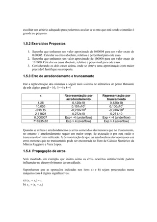 escolher um critério adequado para podermos avaliar se o erro que está sendo cometido é 
grande ou pequeno. 
1.5.2 Exercícios Propostos 
1. Suponha que tenhamos um valor aproximado de 0.00004 para um valor exato de 
0.00005. Calcular os erros absoluto, relativo e percentual para este caso. 
2. Suponha que tenhamos um valor aproximado de 100000 para um valor exato de 
101000. Calcular os erros absoluto, relativo e percentual para este caso. 
3. Considerando os dois casos acima, onde se obteve uma aproximação com maior 
precisão? Justifique sua resposta. 
1.5.3 Erro de arredondamento e truncamento 
Dar a representação dos números a seguir num sistema de aritmética de ponto flutuante 
de três dígitos para β = 10, I=-4 e S=4 
x Representação por 
arredondamento 
Representação por 
truncamento 
1,25 0,125x10 0,125x10 
10,053 0,101x102 0,100x102 
-238,15 -0,238x103 -0,238x103 
2,71828 0,272x10 0,271.10 
0,000007 Exp< -4 (underflow) Exp < -4 (underflow) 
718235,82 Exp > 4 (overflow) Exp > 4 (overflow) 
Quando se utiliza o arredondamento os erros cometidos são menores que no truncamento, 
no entanto o arredondamento requer um maior tempo de execução e por esta razão o 
truncamento é mais utilizado. A demonstração de que no arredondamento incorremos em 
erros menores que no truncamento pode ser encontrada no livro de Cálculo Numérico da 
Márcia Ruggiero e Vera Lopes. 
1.5.4 Propagação de erros 
Será mostrado um exemplo que ilustra como os erros descritos anteriormente podem 
influenciar no desenvolvimento de um cálculo. 
Suponhamos que as operações indicadas nos itens a) e b) sejam processadas numa 
máquina com 4 dígitos significativos. 
a) 2 1 1 (x + x ) − x 
b) ( ) 2 1 1 x + x − x 
 