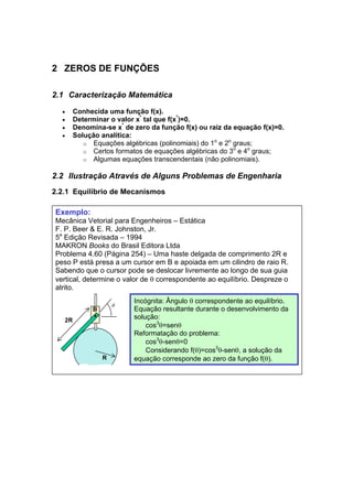 2 ZEROS DE FUNÇÕES 
2.1 Caracterização Matemática 
• Conhecida uma função f(x). 
• Determinar o valor x* tal que f(x*)=0. 
• Denomina-se x* de zero da função f(x) ou raiz da equação f(x)=0. 
• Solução analítica: 
o Equações algébricas (polinomiais) do 1o e 2o graus; 
o Certos formatos de equações algébricas do 3o e 4o graus; 
o Algumas equações transcendentais (não polinomiais). 
2.2 Ilustração Através de Alguns Problemas de Engenharia 
2.2.1 Equilíbrio de Mecanismos 
Exemplo: 
Mecânica Vetorial para Engenheiros – Estática 
F. P. Beer & E. R. Johnston, Jr. 
5a Edição Revisada – 1994 
MAKRON Books do Brasil Editora Ltda 
Problema 4.60 (Página 254) – Uma haste delgada de comprimento 2R e 
peso P está presa a um cursor em B e apoiada em um cilindro de raio R. 
Sabendo que o cursor pode se deslocar livremente ao longo de sua guia 
vertical, determine o valor de θ correspondente ao equilíbrio. Despreze o 
atrito. 
2R 
θ 
B 
R 
Incógnita: Ângulo θ correspondente ao equilíbrio. 
Equação resultante durante o desenvolvimento da 
solução: 
cos3θ=senθ 
Reformatação do problema: 
cos3θ-senθ=0 
Considerando f(θ)=cos3θ-senθ, a solução da 
equação corresponde ao zero da função f(θ). 
 