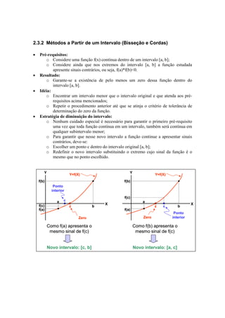 2.3.2 Métodos a Partir de um Intervalo (Bisseção e Cordas) 
• Pré-requisitos: 
o Considere uma função f(x) contínua dentro de um intervalo [a, b]; 
o Considere ainda que nos extremos do intervalo [a, b] a função estudada 
apresente sinais contrários, ou seja, f(a)*f(b)<0. 
• Resultado: 
o Garante-se a existência de pelo menos um zero dessa função dentro do 
intervalo [a, b]. 
• Idéia: 
o Encontrar um intervalo menor que o intervalo original e que atenda aos pré-requisitos 
acima mencionados; 
o Repetir o procedimento anterior até que se atinja o critério de tolerância de 
determinação do zero da função. 
• Estratégia de diminuição do intervalo: 
o Nenhum cuidado especial é necessário para garantir o primeiro pré-requisito 
uma vez que toda função contínua em um intervalo, também será contínua em 
qualquer subintervalo menor; 
o Para garantir que nesse novo intervalo a função continue a apresentar sinais 
contrários, deve-se: 
o Escolher um ponto c dentro do intervalo original [a, b]; 
o Redefinir o novo intervalo substituindo o extremo cujo sinal da função é o 
mesmo que no ponto escolhido. 
Zero 
Ponto 
interior 
f(b) 
z b 
c 
Y 
X 
Y=f(X) 
f(c) 
a 
f(a) 
Como f(a) apresenta o 
mesmo sinal de f(c) 
Novo intervalo: [c, b] 
Zero 
Ponto 
interior 
f(b) 
z c b 
Y 
X 
Y=f(X) 
f(c) 
a 
f(a) 
Como f(b) apresenta o 
mesmo sinal de f(c) 
Novo intervalo: [a, c] 
 