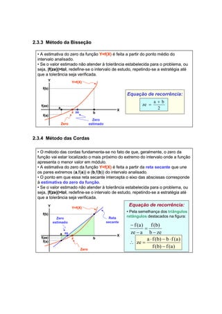 2.3.3 Método da Bisseção 
• A estimativa do zero da função Y=f(X) é feita a partir do ponto médio do 
intervalo analisado. 
• Se o valor estimado não atender à tolerância estabelecida para o problema, ou 
seja, |f(ze)|>tol, redefine-se o intervalo de estudo, repetindo-se a estratégia até 
que a tolerância seja verificada. 
2.3.4 Método das Cordas 
Equação de recorrência: 
+ 
ze a b 
2 
= 
Zero 
Zero 
estimado 
f(b) 
z ze b 
Y 
X 
Y=f(X) 
f(ze) a 
f(a) 
• O método das cordas fundamenta-se no fato de que, geralmente, o zero da 
função vai estar localizado o mais próximo do extremo do intervalo onde a função 
apresenta o menor valor em módulo. 
• A estimativa do zero da função Y=f(X) é feita a partir da reta secante que une 
os pares extremos (a,f(a)) e (b,f(b)) do intervalo analisado. 
• O ponto em que essa reta secante intercepta o eixo das abscissas corresponde 
à estimativa do zero da função. 
• Se o valor estimado não atender à tolerância estabelecida para o problema, ou 
seja, |f(ze)|>tol, redefine-se o intervalo de estudo, repetindo-se a estratégia até 
que a tolerância seja verificada. 
Zero 
Zero 
estimado 
f(b) 
z b 
ze 
Y 
X 
Y=f(X) 
Reta 
secante 
Equação de recorrência: 
• Pela semelhança dos triângulos 
retângulos destacados na figura: 
f (b) 
b ze 
f (a) 
⋅ − ⋅ 
ze a f (b) b f (a) 
f (b) f (a) 
ze a 
− 
∴ = 
− 
= 
− 
− 
f(ze) 
a 
f(a) 
 